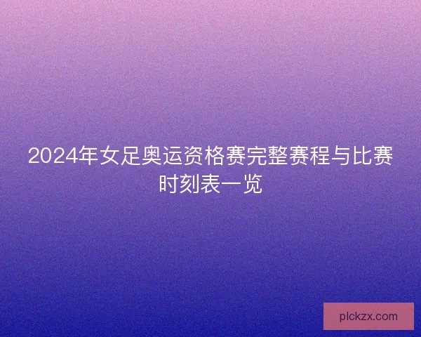 2024年女足奥运资格赛完整赛程与比赛时刻表一览 2024年女足奥运资格赛完整赛程与比赛时刻表一览