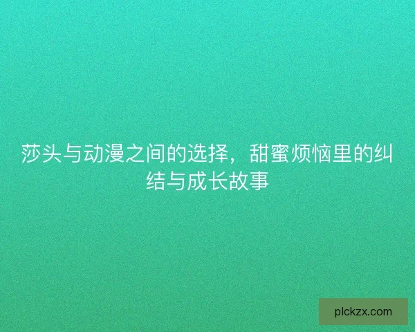 莎头与动漫之间的选择，甜蜜烦恼里的纠结与成长故事