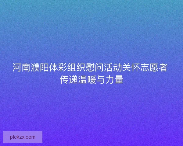 河南濮阳体彩组织慰问活动关怀志愿者 传递温暖与力量