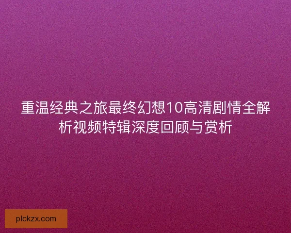 重温经典之旅最终幻想10高清剧情全解析视频特辑深度回顾与赏析
