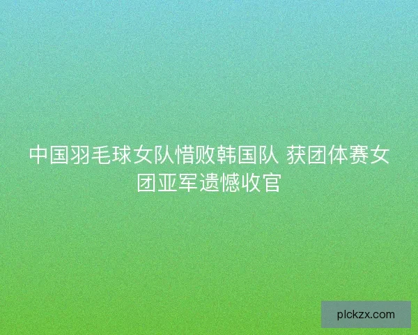 中国羽毛球女队惜败韩国队 获团体赛女团亚军遗憾收官