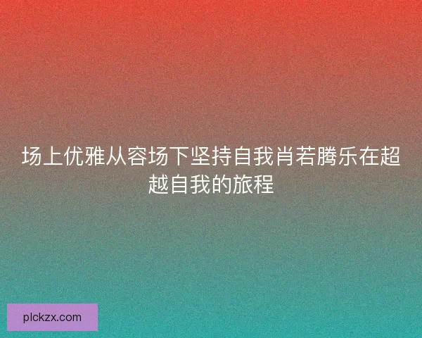 场上优雅从容场下坚持自我肖若腾乐在超越自我的旅程 场上优雅从容场下坚持自我肖若腾乐在超越自我的旅程