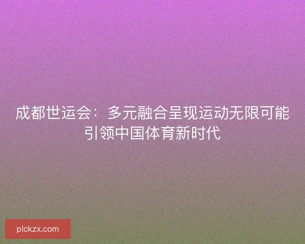 成都世运会：多元融合呈现运动无限可能引领中国体育新时代