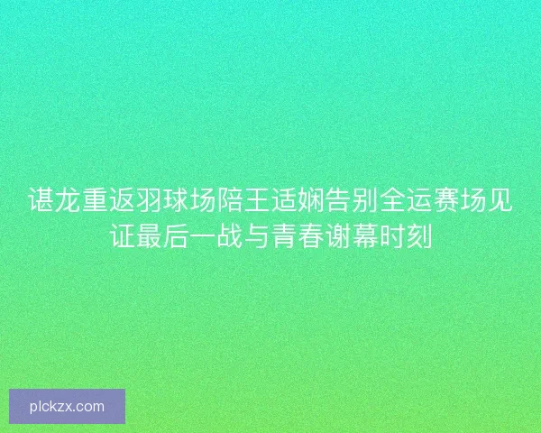 谌龙重返羽球场陪王适娴告别全运赛场见证最后一战与青春谢幕时刻 谌龙重返羽球场陪王适娴告别全运赛场见证最后一战与青春谢幕时刻