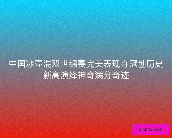 中国冰壶混双世锦赛完美表现夺冠创历史新高演绎神奇满分奇迹 中国冰壶混双世锦赛完美表现夺冠创历史新高演绎神奇满分奇迹