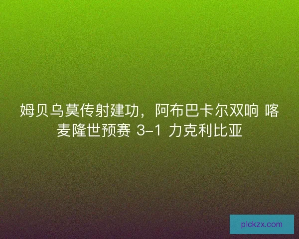 姆贝乌莫传射建功，阿布巴卡尔双响 喀麦隆世预赛 3-1 力克利比亚