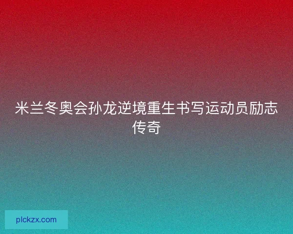 米兰冬奥会孙龙逆境重生书写运动员励志传奇