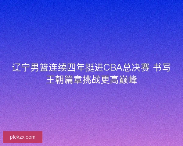辽宁男篮连续四年挺进CBA总决赛 书写王朝篇章挑战更高巅峰 辽宁男篮连续四年挺进CBA总决赛 书写王朝篇章挑战更高巅峰