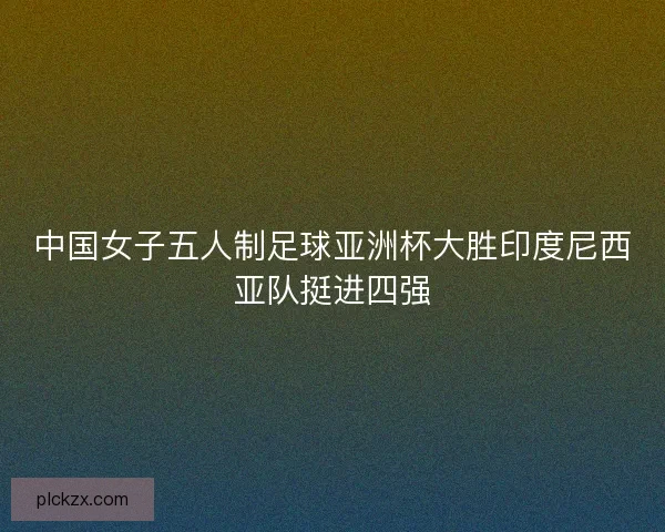 中国女子五人制足球亚洲杯大胜印度尼西亚队挺进四强 中国女子五人制足球亚洲杯大胜印度尼西亚队挺进四强