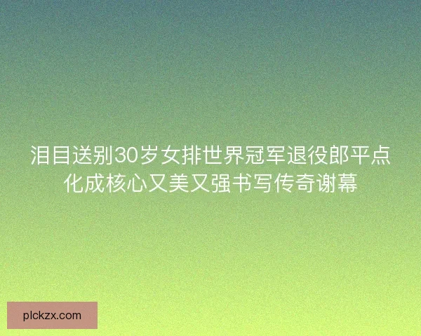 泪目送别30岁女排世界冠军退役郎平点化成核心又美又强书写传奇谢幕 泪目送别30岁女排世界冠军退役郎平点化成核心又美又强书写传奇谢幕
