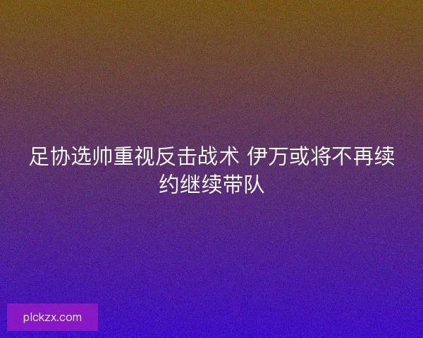 足协选帅重视反击战术 伊万或将不再续约继续带队 足协选帅重视反击战术 伊万或将不再续约继续带队
