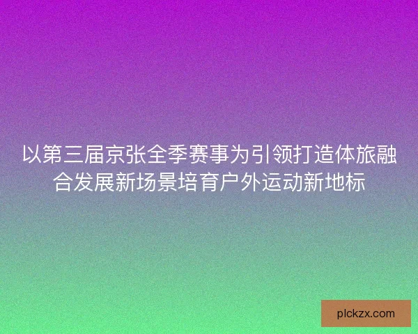 以第三届京张全季赛事为引领打造体旅融合发展新场景培育户外运动新地标 以第三届京张全季赛事为引领打造体旅融合发展新场景培育户外运动新地标