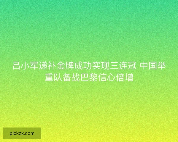 吕小军递补金牌成功实现三连冠 中国举重队备战巴黎信心倍增 吕小军递补金牌成功实现三连冠 中国举重队备战巴黎信心倍增