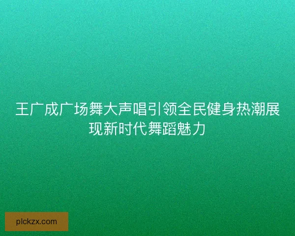 王广成广场舞大声唱引领全民健身热潮展现新时代舞蹈魅力 王广成广场舞大声唱引领全民健身热潮展现新时代舞蹈魅力