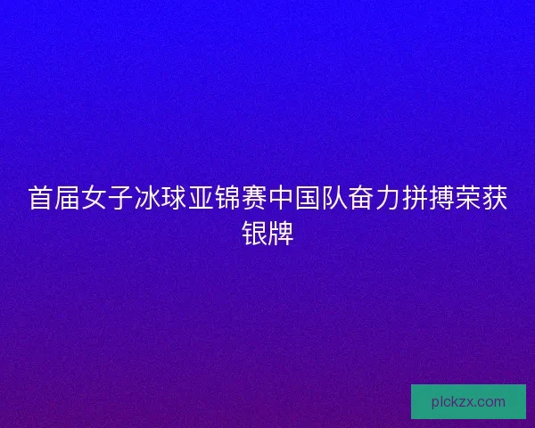 首届女子冰球亚锦赛中国队奋力拼搏荣获银牌 首届女子冰球亚锦赛中国队奋力拼搏荣获银牌