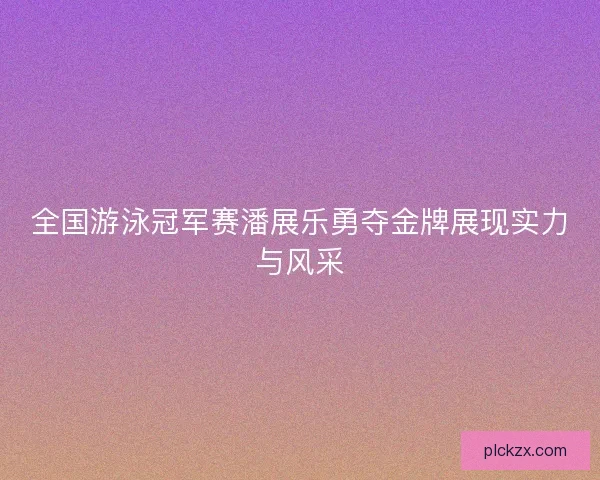 全国游泳冠军赛潘展乐勇夺金牌展现实力与风采 全国游泳冠军赛潘展乐勇夺金牌展现实力与风采