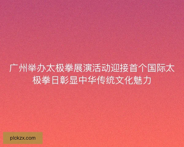 广州举办太极拳展演活动迎接首个国际太极拳日彰显中华传统文化魅力