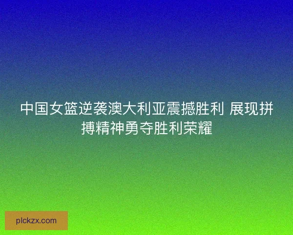 中国女篮逆袭澳大利亚震撼胜利 展现拼搏精神勇夺胜利荣耀 中国女篮逆袭澳大利亚震撼胜利 展现拼搏精神勇夺胜利荣耀