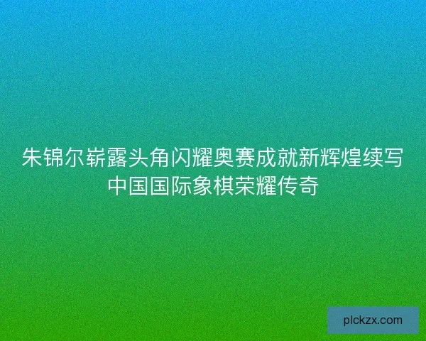 朱锦尔崭露头角闪耀奥赛成就新辉煌续写中国国际象棋荣耀传奇 朱锦尔崭露头角闪耀奥赛成就新辉煌续写中国国际象棋荣耀传奇